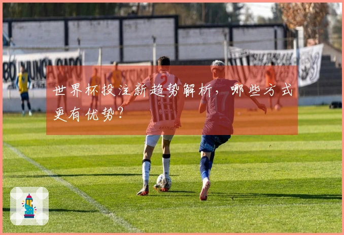 世界杯投注新趋势解析，哪些方式更有优势？