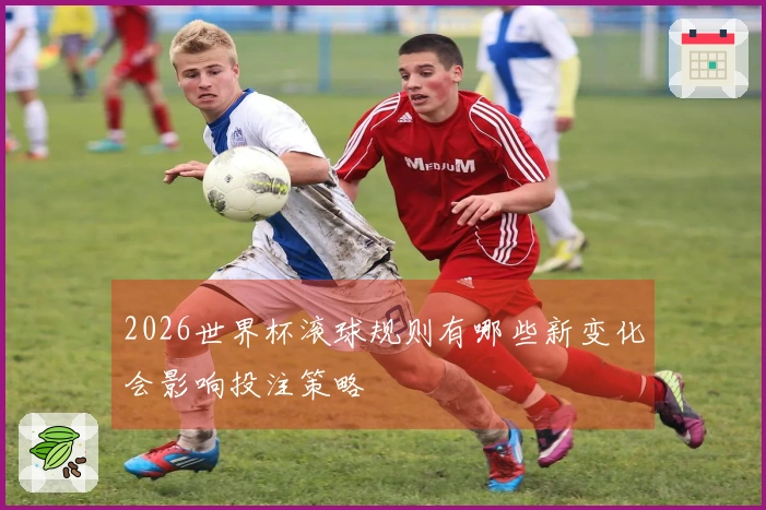 2026世界杯滚球规则有哪些新变化会影响投注策略